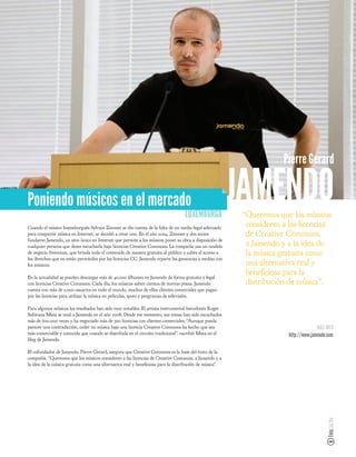 Pierre Gerard


Poniendo músicos en el mercado
                                                                                  LUXEMBURGO
                                                                                                        JAMENDO
                                                                                                         “Queremos que los músicos
Cuando el músico luxemburgués Sylvain Zimmer se dio cuenta de la falta de un medio legal adecuado
                                                                                                          consideren a las licencias
para compartir música en Internet, se decidió a crear uno. En el año 2004, Zimmer y dos socios            de Creative Commons,
fundaron Jamendo, un sitio único en Internet que permite a los músicos poner su obra a disposición de
cualquier persona que desee escucharla bajo licencias Creative Commons. La compañía usa un modelo         a Jamendo y a la idea de
de negocio freemium, que brinda todo el contenido de manera gratuita al público y cobra el acceso a       la música gratuita como
los derechos que no están permitidos por las licencias CC. Jamendo reparte las ganancias a medias con
los músicos.                                                                                              una alternativa real y
                                                                                                          bene ciosa para la
En la actualidad se pueden descargar más de 40.000 álbumes en Jamendo de forma gratuita y legal
con licencias Creative Commons. Cada día, los músicos suben cientos de nuevas pistas. Jamendo             distribución de música”.
cuenta con más de 5.000 usuarios en todo el mundo, muchos de ellos clientes comerciales que pagan
por las licencias para utilizar la música en películas, spots y programas de televisión.

Para algunos músicos los resultados han sido muy notables. El artista instrumental barcelonés Roger
Subirana Mata se unió a Jamendo en el año 2008. Desde ese momento, sus temas han sido escuchados
más de 600.000 veces y ha negociado más de 300 licencias con clientes comerciales. “Aunque pueda
parecer una contradicción, ceder mi música bajo una licencia Creative Commons ha hecho que sea                                       MÁS INFO
más comerciable y conocida que cuando se distribuía en el circuito tradicional”, escribió Mata en el                   http://www.jamendo.com
blog de Jamendo.

El cofundador de Jamendo, Pierre Gerard, asegura que Creative Commons es la base del éxito de la
compañía. “Queremos que los músicos consideren a las licencias de Creative Commons, a Jamendo y a
la idea de la música gratuita como una alternativa real y bene ciosa para la distribución de música”.
                                                                                                                                          Foto: Joi Ito
 