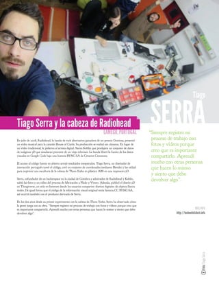 Tiago


Tiago Serra y la cabeza de Radiohead
                                                                          LAMEGO, PORTUGAL
                                                                                                         SERRA
                                                                                                         “Siempre registro mi
En julio de 2008, Radiohead, la banda de rock alternativo ganadora de un premio Grammy, presentó
                                                                                                          proceso de trabajo con
un vídeo musical para la canción House of Cards. Su producción se realizó sin cámaras. En lugar de        fotos y vídeos porque
un vídeo tradicional, le pidieron al artista digital Aaron Koblin que produjera un conjunto de datos
de imágenes 3D que simularan provenir de un viejo televisor. La banda liberó la fuente de los datos       creo que es importante
visuales en Google Code bajo una licencia BY-NC-SA de Creative Commons.                                   compartirlo. Aprendí
El acceso al código fuente en abierto arrojó resultados inesperados. Tiago Serra, un diseñador de         mucho con otras personas
interacción portugués tomó el código, creó un conjunto de coordenadas mediante Blender y las utilizó      que hacen lo mismo
para imprimir una escultura de la cabeza de Thom Yorke en plástico ABS en una impresora 3D.
                                                                                                          y siento que debo
Serra, cofundador de un hackerspace en la ciudad de Coimbra y admirador de Radiohead y Koblin,
subió las fotos y un vídeo del proceso de fabricación a Flickr y Vimeo. Además, publicó el diseño 3D
                                                                                                          devolver algo”.
en Thingiverse, un sitio en Internet donde los usuarios comparten diseños digitales de objetos físicos
reales. De igual forma que el código de la información visual original tenía licencia CC BY-NC-SA,
así ocurrió también con el producto derivado de Serra.

En los dos años desde su primer experimento con la cabeza de Thom Yorke, Serra ha observado cómo
la gente juega con su obra. “Siempre registro mi proceso de trabajo con fotos y vídeos porque creo que
es importante compartirlo. Aprendí mucho con otras personas que hacen lo mismo y siento que debo                                      MÁS INFO
devolver algo”.                                                                                                      http://technofetishist.info
                                                                                                                                            Foto: Tiago Serra
 