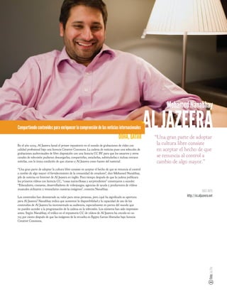 Mohamed Nanabhay

Compartiendo contenidos para enriquecer la comprensión de las noticias internacionales
                                                                                    DOHA, QATAR
                                                                                                          AL JAZEERA
                                                                                                           “Una gran parte de adoptar
En el año 2009, Al Jazeera lanzó el primer repositorio en el mundo de grabaciones de vídeo con
                                                                                                            la cultura libre consiste
calidad profesional bajo una licencia Creative Commons. La cadena de noticias puso una selección de         en aceptar el hecho de que
grabaciones audiovisuales de libre disposición con una licencia CC BY para que los usuarios y otros
canales de televisión pudieran descargarlas, compartirlas, mezclarlas, subtitularlas e incluso retrans-     se renuncia al control a
mitirlas, con la única condición de que citaran a Al Jazeera como fuente del material.                      cambio de algo mayor.”
“Una gran parte de adoptar la cultura libre consiste en aceptar el hecho de que se renuncia al control
a cambio de algo mayor: el fortalecimiento de la comunidad de creadores”, dice Mohamed Nanabhay,
jefe de noticias en Internet de Al Jazeera en inglés. Poco tiempo después de que la cadena publicara
los primeros vídeos con licencia CC, “cosas maravillosas y sorprendentes” comenzaron a suceder.
“Educadores, cineastas, desarrolladores de videojuegos, agencias de ayuda y productores de vídeos
musicales utilizaron y remezclaron nuestras imágenes”, comenta Nanabhay.
                                                                                                                                        MÁS INFO
Los contenidos han demostrado su valor para otras personas, pero ¿qué ha signi cado su apertura                           http://cc.aljazeera.net
para Al Jazeera? Nanabhay indica que aumentar la disponibilidad y la capacidad de uso de los
contenidos de Al Jazeera ha incrementado su audiencia, especialmente en partes del mundo que
no pueden acceder a la programación de la cadena en la televisión. Los números han sido impresion-
antes. Según Nanabhay, el trá co en el repositorio CC de vídeos de Al Jazeera ha crecido en un
723 por ciento después de que las imágenes de la revuelta en Egipto fueran liberadas bajo licencia
Creative Commons.
                                                                                                                                             Foto: Joi Ito
 