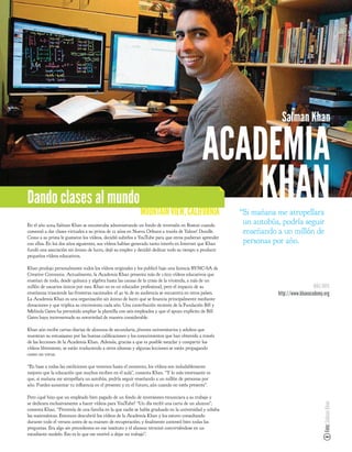 Salman Khan

                                                                                           ACADEMIA
Dando clases al mundo
                                                           MOUNTAIN VIEW, CALIFORNIA
                                                                                               KHAN    “Si mañana me atropellara
En el año 2004 Salman Khan se encontraba administrando un fondo de inversión en Boston cuando
                                                                                                        un autobús, podría seguir
comenzó a dar clases virtuales a su prima de 12 años en Nueva Orleans a través de Yahoo! Doodle.        enseñando a un millón de
Como a su prima le gustaron los vídeos, decidió subirlos a YouTube para que otros pudieran aprender
con ellos. En los dos años siguientes, sus vídeos habían generado tanto interés en Internet que Khan    personas por año.
fundó una asociación sin ánimo de lucro, dejó su empleo y decidió dedicar todo su tiempo a producir
pequeños vídeos educativos.

Khan produjo personalmente todos los vídeos originales y los publicó bajo una licencia BY-NC-SA de
Creative Commons. Actualmente, la Academia Khan presenta más de 1.600 vídeos educativos que
enseñan de todo, desde química y algebra hasta las causas de la crisis de la vivienda, a más de un
millón de usuarios únicos por mes. Khan no es un educador profesional, pero el impacto de su                                        MÁS INFO
enseñanza trasciende las fronteras nacionales: el 40 % de su audiencia se encuentra en otros países.              http://www.khanacademy.org
La Academia Khan es una organización sin ánimo de lucro que se nancia principalmente mediante
donaciones y que triplica su crecimiento cada año. Una contribución reciente de la Fundación Bill y
Melinda Gates ha permitido ampliar la plantilla con seis empleados y que el apoyo explícito de Bill
Gates haya incrementado su notoriedad de manera considerable.

Khan aún recibe cartas diarias de alumnos de secundaria, jóvenes universitarios y adultos que
muestran su entusiasmo por las buenas cali caciones y los conocimientos que han obtenido a través
de las lecciones de la Academia Khan. Además, gracias a que es posible mezclar y compartir los
vídeos libremente, se están traduciendo a otros idiomas y algunas lecciones se están propagando
como un virus.

“En base a todas las mediciones que tenemos hasta el momento, los vídeos son indudablemente
mejores que la educación que muchos reciben en el aula”, comenta Khan. “Y lo más interesante es
que, si mañana me atropellara un autobús, podría seguir enseñando a un millón de personas por
año. Puedes aumentar tu in uencia en el presente y en el futuro, aún cuando no estés presente”.

Pero ¿qué hizo que un empleado bien pagado de un fondo de inversiones renunciara a su trabajo y
se dedicara exclusivamente a hacer vídeos para YouTube? “Un día recibí una carta de un alumno”,
                                                                                                                                         Foto: Salman Khan




comenta Khan. “Provenía de una familia en la que nadie se había graduado en la universidad y odiaba
las matemáticas. Entonces descubrió los vídeos de la Academia Khan y los estuvo consultando
durante todo el verano antes de su examen de recuperación; y nalmente contestó bien todas las
preguntas. Era algo sin precedentes en ese instituto y el alumno terminó convirtiéndose en un
estudiante modelo. Eso es lo que me motivó a dejar mi trabajo”.
 