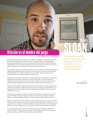 Robin

Difusión es el nombre del juego
                                                             SAN FRANCISCO, CALIFORNIA
                                                                                                         SLOAN
                                                                                                         “La licencia CC represen-
Robin Sloan sabe que la vía tradicional para ser publicado está plagada de obstáculos, entre ellos la
                                                                                                          taba más que un permiso
falta de reconocimiento. Por tal razón, este escritor de novelas cortas y autor del blog cultural         pasivo, sobre todo la
Snarkmarket de San Francisco tomó un camino alternativo. Sloan nanció su primera novela corta
Annabel Scheme de forma colectiva solicitando donaciones en Kickstarter, un sitio en Internet que         consideré como una
ayuda a los artistas y a otros creadores a encontrar socios para sus proyectos.                           convocatoria activa a
Para aumentar el apoyo y que otras personas pudieran copiar y redistribuir su libro en formato físico     producir remezclas”.
y digital, Robin prometió publicar su libro bajo una licencia Creative Commons. Annabel Scheme
recaudó nalmente 10.000 dólares más que la meta que se había propuesto inicialmente y fue
seleccionada como el mejor proyecto Kickstarter del año 2009.

Sloan promueve activamente la producción de trabajos derivados por otras personas. “Quería que se
adueñaran de los personajes y del escenario, e hicieran algo creativo con ellos. La licencia CC
representaba más que un permiso pasivo, sobre todo la consideré como una convocatoria activa a                                       MÁS INFO
producir remezclas. Algo así como una luz que parpadea e indica ‘¡remezcle esto, por favor!’”                           http://robinsloan.com
Sloan alentó a sus seguidores a aprovechar la licencia permisiva del libro y producir las mezclas más
interesantes que pudieran concebir. El resultado fue una canción dedicada a Annabel Scheme y un
impresionante escenario de imágenes 3D de la ciudad alternativa de San Francisco en la que está
ambientada en la novela.

Sloan a rma que el desafío para realizar remezclas hubiera resultado más complicado sin Creative
Commons: “Hubiera tenido que destinar más tiempo a decidir cómo encuadrarlo y explicarlo.
Hubieran existido más preguntas del tipo 'pero entonces, cuando mezclo ¿a quién le pertenece?’"

Más que una licencia, CC le brinda a Robin una comunicación directa con “un grupo numeroso de
aliados potenciales”, personas creativas que continúan compartiendo el libro y sus remezclas con otras
personas. “Para un escritor en mi situación, la difusión es el tema central de la cuestión. Cada copia
adicional de mi obra que llega a una nueva persona por cualquier medio representa un bene cio”.
                                                                                                                                         Foto: Robin Sloan




La estrategia de Sloan parece tener éxito. “Annabel Scheme sigue aumentando su audiencia en
Internet”, dice Sloan. “Cada semana hay mensajes en Twitter sobre la novela y veo que más gente
descarga el documento en PDF ¡Y además compran la edición Kindle!”.
 