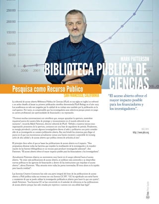 MARK PATTERSON

            BIBLIOTECA PÚBLICA DE
Pesquisa como Recurso Público CIENCIAS                         SAN FRANCISCO, CALIFORNIA                      “El acceso abierto ofrece el
La editorial de acceso abierto Biblioteca Pública de Ciencias (PLoS, en sus siglas en inglés) se enfrentó
                                                                                                               mayor impacto posible
a un arduo desafío al lanzar su primera publicación cientí ca denominada PLoS Biology en el año 2003.          para los nanciadores y
Los académicos no solo son juzgados por la calidad de su trabajo sino también por la publicación en la
cual aparece. Por tanto, es comprensible que los investigadores sean selectivos porque ponen en juego          los investigadores”.
su carrera profesional, sus oportunidades de nanciación y su reputación.

“Tuvimos muchas conversaciones con cientí cos que, aunque apoyaban la apertura, mostraban
inquietud acerca de nuestra falta de prestigio y reconocimiento en el mundo editorial en ese
momento”, recuerda Mark Patterson, director editorial de PLoS. “Debido a nuestros inicios como
organización promotora de la apertura, contamos con una base de seguidores de partida. Finalmente,
su energía prevaleció y pronto algunos investigadores dieron el salto y publicaron una parte consider-                                  MÁS INFO
able de su investigación en nuestra publicación abierta. Eso nos brindó los cimientos para llegar al                           http://www.plos.org
punto en el que nos encontramos actualmente: somos una fuente creciente y sostenible de investig-
ación de alta calidad y de acceso abierto que publica cientos de artículos al mes”.

El principio clave sobre el que se basan las publicaciones de acceso abierto es el impacto. “Nos
propusimos eliminar todas las barreras que impiden la reutilización de la investigación y la transfor-
mación de las fuentes bibliográ cas en un recurso para producir investigación adicional”, dice
Patterson. “El acceso abierto ofrece el mayor impacto posible para los nanciadores y los investigadores”.

Actualmente Patterson observa un movimiento muy fuerte en el campo editorial hacia el acceso
abierto. “Se crean más publicaciones de acceso abierto, se publican más contenidos y se desarrollan
nuevas políticas en las agencias de nanciación y dentro de las instituciones que impulsan el acceso
abierto”, a rma Patterson. “Hay sintonía entre todas las partes interesadas. El tema ahora es la rapidez
para hacerlo realidad”.

Las licencias Creative Commons han sido una parte integral del éxito de las publicaciones de acceso
abierto y PloS publica todas sus revistas con una licencia CC BY. “CC ha signi cado una señal fuerte
y consistente de que se puede utilizar la investigación publicada en abierto para hacer lo que uno quiera”,
añade Patterson. “Las licencias CC se han convertido en el estándar de referencia en las publicaciones
                                                                                                                                              Foto: Peter Searle




de acceso abierto porque han sido creadas por expertos y cuentan con una sólida base legal”.
 