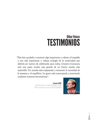 Other Voices

                                          TESTIMONIOS
“Nos han ayudado a construir algo importante y valioso: el respaldo
 a una más importante y valiosa ecología de la creatividad que
 debería ser motivo de celebración para todos. Creative Commons
 será una parte mucho más grande de un futuro mucho más
 sostenible. Un mundo está empezando a reconocer la necesidad de
 la sensatez y el equilibrio. La gente está comenzando a practicarlo
 mediante nuestras herramientas”.

                                                     Lawrence LESSIG
                    CENTRO DE ÉTICA DE LA FUNDACIÓN EDMOND J. SAFRA
                   Miembro fundador del consejo de CREATIVE COMMONS
                                                                                      Foto: Joi Ito
 