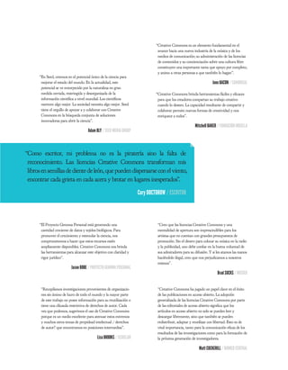 “Creative Commons es un elemento fundamental en el
                                                                                avance hacia una nueva industria de la música y de los
                                                                                medios de comunicación; su administración de las licencias
                                                                                de contenidos y su concienciación sobre una cultura libre
                                                                                constituyen una importante tarea que apoyo por completo,
                                                                                y animo a otras personas a que también lo hagan”.
      “En Seed, creemos en el potencial único de la ciencia para
       mejorar el estado del mundo. En la actualidad, este                                                          Jono BACON / CANONICAL
       potencial se ve entorpecido por la naturaleza en gran
       medida cerrada, restringida y desorganizada de la                       “Creative Commons brinda herramientas fáciles y e caces
       información cientí ca a nivel mundial. Los cientí cos                    para que los creadores compartan su trabajo creativo
       merecen algo mejor. La sociedad necesita algo mejor. Seed                cuando lo deseen. La capacidad resultante de compartir y
       tiene el orgullo de apoyar a y colaborar con Creative                    colaborar permite nuevas formas de creatividad y nos
       Commons en la búsqueda conjunta de soluciones                            enriquece a todos”.
       innovadoras para abrir la ciencia”.
                                                                                                        Mitchell BAKER / FUNDACIÓN MOZILLA
                                      Adam BLY / SEED MEDIA GROUP



“Como escritor, mi problema no es la piratería sino la falta de
 reconocimiento. Las licencias Creative Commons transforman mis
 libros en semillas de diente de león, que pueden dispersarse con el viento,
 encontrar cada grieta en cada acera y brotar en lugares inesperados”.

                                                                      Cory DOCTOROW / ESCRITOR



      “El Proyecto Genoma Personal está generando una                           “Creo que las licencias Creative Commons y una
       cantidad creciente de datos y tejidos biológicos. Para                   mentalidad de apertura son imprescindibles para los
       promover el crecimiento y estimular la ciencia, nos                      artistas que no cuentan con grandes presupuestos de
       comprometemos a hacer que estos recursos estén                           promoción. Sin el dinero para colocar su música en la radio
       ampliamente disponibles. Creative Commons nos brinda                     y la publicidad, uno debe con ar en la buena voluntad de
       las herramientas para alcanzar este objetivo con claridad y              sus admiradores para su difusión. Y si les atamos las manos
       rigor jurídico".                                                         haciéndolo ilegal, creo que nos perjudicamos a nosotros
                                                                                mismos”.
                           Jason BOBE / PROYECTO GENOMA PERSONAL
                                                                                                                       Brad SUCKS / MÚSICO


       “Recopilamos investigaciones provenientes de organizacio-                “Creative Commons ha jugado un papel clave en el éxito
       nes sin ánimo de lucro de todo el mundo y la mayor parte                 de las publicaciones en acceso abierto. La adopción
       de este trabajo no posee información para su reutilización o             generalizada de las licencias Creative Commons por parte
       tiene una cláusula restrictiva de derechos de autor. Cada                de las editoriales de acceso abierto signi ca que los
       vez que podemos, sugerimos el uso de Creative Commons                    artículos en acceso abierto no solo se pueden leer y
       porque es un medio excelente para atenuar estos extremos                 descargar libremente, sino que también se pueden
       y muchos otros temas de propidead intelectual / derechos                 redistribuir, adaptar y reutilizar con libertad. Esto es de
       de autor? que encontramos en posiciones intermedias”.                    vital importancia, tanto para la comunicación e caz de los
                                                                                resultados de las investigaciones como para la formación de
                                            Lisa BROOKS / ISSUELAB              la próxima generación de investigadores.

                                                                                                           Matt COCKERILL / BIOMED CENTRAL
 