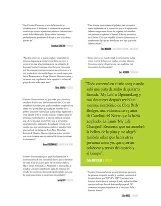 “Con Creative Commons, el acto de la creación se                  “Para alcanzar como mínimo el próximo paso en nuestra
 convierte no en el n sino en el comienzo de un proceso            nueva exploración de la humanidad que es el espacio web,
 creativo que conecta a personas totalmente desconocidas a         debemos asegurarnos de que las empresas de los medios
 través de la colaboración. Es una visión hermosa y                con patentes no aplasten la libertad de forma preventiva
 profundamente grati cante de lo que el arte y la cultura          en el futuro. Creo que respaldar Creative Commons no es
 pueden ser”.                                                      simplemente algo que yo deba hacer, sino algo que todos
                                                                   debemos hacer”.
                                  Jonathan COULTON / MÚSICO
                                                                                  Eben MOGLEN / SOFTWARE FREEDOM LAW CENTER


 “Nuestra cultura no se puede ampliar y desarrollar sin           “Deseo vivir en un mundo donde el conocimiento pueda
 personas dispuestas a compartir sus obras con otros y             crecer y servir de base para muchas personas. Creative
 construir en base a la grandeza ajena. La utilización de          Commons crea la infraestructura para posibilitar este
 licencias Creative Commons ofrece la mejor forma para             intercambio de información”.
 que las personas creativas compartan sus obras entre sí y
 que gracias a ese intercambio hagan un mundo mejor para                                                Jack HERRICK / WIKIHOW
 todos. Tenemos suerte de que Creative Commons exista y
 me siento muy orgulloso de haber apoyado el trabajo del
 grupo durante todos estos años”.
                                                                 “Todo comenzó en el año 2003 cuando
                                       Chris DIBONA / GOOGLE
                                                                  subí una pista de audio de guitarra
                                                                  llamada ‘My Life’ a Opsound.org y
“Creative Commons tiene un gran valor para cineastas y            casi dos meses después recibí un
 creadores de todo tipo. Las herramientas de CC no solo
 simpli can el proceso para que los creadores compartan sus       mensaje electrónico de Cora Beth
 obras, sino que facilitan que cualquier miembro de su
 público encuentre material que pueda utilizar legalmente y       Bridges, una violinista de 17 años
 crear a partir de él. Si necesito música o imágenes para un
 proyecto, puedo recurrir a la enorme fuente de recursos
                                                                  de Carolina del Norte que la había
 que CC ha ayudado a construir y que se encuentran                ampliado. La llamó ‘My Life
 completamente a disposición de cualquier persona en el
 mundo para que los compartan, utilicen y mezclen. Cedo           Changed’. Recuerdo que me asombró
 gran parte de mi trabajo en Brave New Films bajo
 licencias de Creative Commons porque quiero permitir             la belleza de la pista y me alegró
 que otros cineastas usen mi material de formas novedosas
 e interesantes”.
                                                                  también saber que había otras
                        Robert GREENWALD / BRAVE NEW FILMS
                                                                  personas como yo, que querían
                                                                  colaborar a través del espacio y
                                                                  el tiempo”.
“Creative Commons juega un papel fundamental en el
 mantenimiento de una comunidad abierta para el bene cio
 de todos. Casi una cuarta parte de los videos subidos a
                                                                  Colin MUTCHLER / MÚSICO
 blip.tv tienen licencias CC. Al permitir el intercambio, la
 mezcla y una nueva distribución según los términos del
 creador del contenido, damos más oportunidades para que          “Creative Commons brinda una estructura que permite a
 los programas crezcan y construyan comunidades”.                  las personas compartir, mezclar y reutilizar contenidos de
                                                                   la misma forma que TCP/IP y HTTP permiten una
                                          Justin DAY / BLIP.TV     Internet abierta junto a una capa de red y aplicación. Esta
                                                                   apertura es lo que hace de Internet algo especial. CC
                                                                   constituye una parte importante de la estructura de la
                                                                   Internet abierta”.

                                                                                                           Elliot NOSS / TUCOWS
 