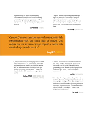 “Sinceramente creo que dentro de una generación                       “Creative Commons fomenta la innovación disruptiva a
      podremos abrir el conocimiento del mundo a todos sus                  través del aumento en el intercambio, el acceso y la
      habitantes y reducir o eliminar la miseria causada por la             colaboración relacionados con la información. La
      falta de acceso a la información. Creative Commons es una             información y los recursos necesitan circular libremente
      parte fundamental del pacto cultural que posibilita esa               hacia mentes fecundas que puedan transportarlas al
      revolución”.                                                          próximo nivel. En Creative Commons encuentran ese
                                                                            hogar”.
                                    Evan PRODROMOU / STATUSNET
                                                                                                        Sharon TERRY / GENETIC ALLIANCE



“Creative Commons tiene que ver con la construcción de la
 infraestructura para una nueva clase de cultura. Una
 cultura que sea al mismo tiempo popular y mucho más
 so sticada que todo lo anterior”.

                                                                    Jimmy WALES / WIKIPEDIA



     “Creative Commons nos demuestra que podemos hacer del                 “Creative Commons brinda una importante alternativa
      mundo un lugar mejor y más interesante sin necesidad de               para asignar derechos a los contenidos, haciendo que
      aprobar leyes nuevas o modi car las anteriores. Podemos               compartirlos, crearlos y publicarlos resulte más fácil.
      decir que queremos compartir nuestras creaciones bajo                 Hemos apoyado a CC desde sus inicios y creemos que es
      términos que expresen nuestros valores. Y gracias a los               fundamental abrir nuevos y creativos métodos de
      abogados detrás de CC, no necesitamos abogados para                   comunicación”.
      hacerlo”.
                                                                                                             Dave TOOLE / OUTHINK MEDIA
                        Jonathan ZITTRAIN / CENTRO BERKMAN PARA
                                           INTERNET Y LA SOCIEDAD          “Lulu trabaja día a día para solucionar los problemas de
                                                                            escritores, educadores, investigadores y otros creadores de
                                                                            contenidos. Nos enorgullece apoyar a Creative Commons
                                                                            y todas las soluciones innovadoras que ofrece para abordar
                                                                            este tema de especial complejidad. Compartimos el mismo
                                                                            objetivo: estimular a los creadores y posibilitar que
                                                                            acerquen sus obras al mundo”.

                                                                                                                  Bob YOUNG / LULU.COM
 