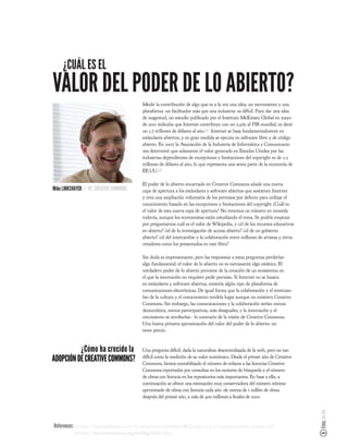 ¿CUÁL ES EL
VALOR DEL PODER DE LO ABIERTO?
                                            Medir la contribución de algo que es a la vez una idea, un movimiento y una
                                            plataforma -un facilitador más que una industria- es difícil. Para dar una idea
                                            de magnitud, un estudio publicado por el Instituto McKinsey Global en mayo
                                            de 2011 indicaba que Internet contribuye con un 2,9% al PIB mundial, es decir
                                            un 1,7 trillones de dólares al año.[1] Internet se basa fundamentalmente en
                                            estándares abiertos, y en gran medida se ejecuta en software libre y de código
                                            abierto. En 2007 la Asociación de la Industria de Informática y Comunicacio-
                                            nes determinó que solamente el valor generado en Estados Unidos por las
                                            industrias dependientes de excepciones y limitaciones del copyright es de 2.2
                                            trillones de dólares al año, lo que representa una sexta parte de la economía de
                                            EE.UU.[2]

                                            El poder de lo abierto encarnado en Creative Commons añade una nueva
Mike LINKSVAYER // VP, CREATIVE COMMONS     capa de apertura a los estándares y software abiertos que sostienen Internet
                                            y crea una ampliación voluntaria de los permisos por defecto para utilizar el
                                            conocimiento basado en las excepciones y limitaciones del copyright ¿Cuál es
                                            el valor de esta nueva capa de apertura? No tenemos un número en moneda
                                            todavía, aunque los economistas están estudiando el tema. Se podría empezar
                                            por preguntarnos cuál es el valor de Wikipedia, y ¿el de los recursos educativos
                                            en abierto? ¿el de la investigación de acceso abierto? ¿el de un gobierno
                                            abierto? ¿el del intercambio y la colaboración entre millones de artistas y otros
                                            creadores como los presentados en este libro?

                                            Sin duda es impresionante, pero las respuestas a estas preguntas perderían
                                            algo fundamental: el valor de lo abierto no es meramente algo estático. El
                                            verdadero poder de lo abierto proviene de la creación de un ecosistema en
                                            el que la innovación no requiere pedir permiso. Si Internet no se basara
                                            en estándares y software abiertos, existiría algún tipo de plataforma de
                                            comunicaciones electrónicas. De igual forma que la colaboración y el intercam-
                                            bio de la cultura y el conocimiento tendría lugar aunque no existiera Creative
                                            Commons. Sin embargo, las comunicaciones y la colaboración serían menos
                                            democrática, menos participativas, más desiguales, y la innovación y el
                                            crecimiento se atro arían - lo contrario de la visión de Creative Commons.
                                            Una buena primera aproximación del valor del poder de lo abierto: no
                                            tiene precio.



          ¿Cómo ha crecido la               Una pregunta difícil, dada la naturaleza descentralizada de la web, pero no tan
ADOPCIÓN DE CREATIVE COMMONS?               difícil como la medición de su valor económico. Desde el primer año de Creative
                                            Commons, hemos contabilizado el número de enlaces a las licencias Creative
                                            Commons reportados por consultas en los motores de búsqueda y el número
                                            de obras con licencia en los repositorios más importantes. En base a ello, a
                                            continuación se ofrece una estimación muy conservadora del número mínimo
                                            aproximado de obras con licencia cada año -de menos de 1 millón de obras
                                            después del primer año, a más de 400 millones a nales de 2010.
                                                                                                                                Foto: Joi Ito




References: [1] http://www.eg8forum.com/fr/documents/actualites/McKinsey_and_Company-internet_matters.pdf
           [2] http://creativecommons.org/weblog/entry/7643
 