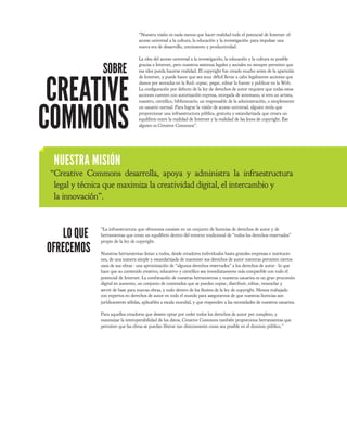 “Nuestra visión es nada menos que hacer realidad todo el potencial de Internet -el
                                   acceso universal a la cultura, la educación y la investigación- para impulsar una
                                   nueva era de desarrollo, crecimiento y productividad.

                                   La idea del acceso universal a la investigación, la educación y la cultura es posible

                SOBRE              gracias a Internet, pero nuestros sistemas legales y sociales no siempre permiten que
                                   esa idea pueda hacerse realidad. El copyright fue creado mucho antes de la aparición




 CREATIVE
                                   de Internet, y puede hacer que sea muy difícil llevar a cabo legalmente acciones que
                                   damos por sentadas en la Red: copiar, pegar, editar la fuente y publicar en la Web.
                                   La con guración por defecto de la ley de derechos de autor requiere que todas estas
                                   acciones cuenten con autorización expresa, otorgada de antemano, si eres un artista,




COMMONS
                                   maestro, cientí co, bibliotecario, un responsable de la administración, o simplemente
                                   un usuario normal. Para lograr la visión de acceso universal, alguien tenía que
                                   proporcionar una infraestructura pública, gratuita y estandarizada que creara un
                                   equilibrio entre la realidad de Internet y la realidad de las leyes de copyright. Ese
                                   alguien es Creative Commons”.




  NUESTRA MISIÓN
 “Creative Commons desarrolla, apoya y administra la infraestructura
  legal y técnica que maximiza la creatividad digital, el intercambio y
  la innovación”.



    LO QUE
               “La infraestructura que ofrecemos consiste en un conjunto de licencias de derechos de autor y de
               herramientas que crean un equilibrio dentro del entorno tradicional de “todos los derechos reservados”
               propio de la ley de copyright.
OFRECEMOS      Nuestras herramientas dotan a todos, desde creadores individuales hasta grandes empresas e institucio-
               nes, de una manera simple y estandarizada de mantener sus derechos de autor mientras permiten ciertos
               usos de sus obras - una aproximación de “algunos derechos reservados” a los derechos de autor - lo que
               hace que su contenido creativo, educativo y cientí co sea inmediatamente más compatible con todo el
               potencial de Internet. La combinación de nuestras herramientas y nuestros usuarios es un gran procomún
               digital en aumento, un conjunto de contenidos que se pueden copiar, distribuir, editar, remezclar y
               servir de base para nuevas obras, y todo dentro de los límites de la ley de copyright. Hemos trabajado
               con expertos en derechos de autor en todo el mundo para asegurarnos de que nuestras licencias son
               jurídicamente sólidas, aplicables a escala mundial, y que responden a las necesidades de nuestros usuarios.

               Para aquellos creadores que deseen optar por ceder todos los derechos de autor por completo, y
               maximizar la interoperabilidad de los datos, Creative Commons también proporciona herramientas que
               permiten que las obras se puedan liberar tan directamente como sea posible en el dominio público.”
 