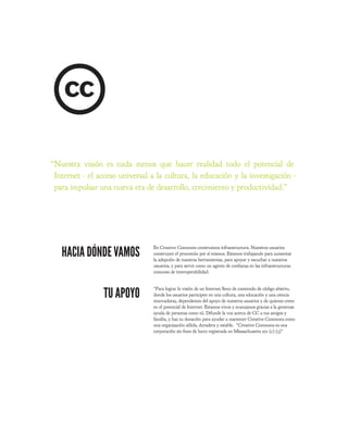 “Nuestra visión es nada menos que hacer realidad todo el potencial de
 Internet - el acceso universal a la cultura, la educación y la investigación -
 para impulsar una nueva era de desarrollo, crecimiento y productividad.”




   HACIA DÓNDE VAMOS
                                 En Creative Commons construimos infraestructura. Nuestros usuarios
                                 construyen el procomún por sí mismos. Estamos trabajando para aumentar
                                 la adopción de nuestras herramientas, para apoyar y escuchar a nuestros
                                 usuarios, y para servir como un agente de con anza en las infraestructuras
                                 comunes de interoperabilidad.




                 TU APOYO
                                 “Para lograr la visión de un Internet lleno de contenido de código abierto,
                                 donde los usuarios participen en una cultura, una educación y una ciencia
                                 innovadoras, dependemos del apoyo de nuestros usuarios y de quienes creen
                                 en el potencial de Internet. Estamos vivos y avanzamos gracias a la generosa
                                 ayuda de personas como tú. Difunde la voz acerca de CC a tus amigos y
                                 familia, y haz tu donación para ayudar a mantener Creative Commons como
                                 una organización sólida, duradera y estable. “Creative Commons es una
                                 corporación sin nes de lucro registrada en Massachusetts 501 (c) (3)”
 