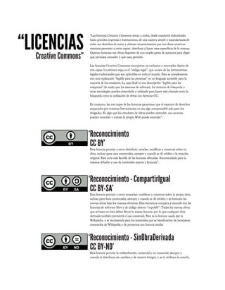 “LICENCIAS
                       “Las licencias Creative Commons dotan a todos, desde creadores individuales
                       hasta grandes empresas e instituciones, de una manera simple y estandarizada de
                       ceder sus derechos de autor y obtener reconocimiento por sus obras creativas
                       mientras permiten a otros copiar, distribuir y hacer usos especí cos de la mismas.

   Creative Commons”
                       Quienes licencian sus obras disponen de una amplia gama de opciones para elegir
                       qué permisos conceder y qué usos permitir.

                       Las licencias Creative Commons incorporan un exclusivo e innovador diseño de
                       tres capas. La primera capa es el “código legal”, que consta de las herramientas
                       legales tradicionales que son aplicables en todo el mundo. Esto se complementa
                       con una explicación “legible para las personas” en un lenguaje accesible para la
                       mayoría de los creadores. La capa nal es una descripción “legible para las
                       máquinas” de modo que los sistemas de software, los motores de búsqueda y
                       otras tecnologías pueden entenderla y utilizarla para hacer más cómoda tanto la
                       búsqueda como la utilización de obras con licencias CC.

                       En conjunto, las tres capas de las licencias garantizan que el espectro de derechos
                       amparados por nuestras herramientas no sea algo comprensible solo para los
                       abogados. Es algo que los creadores de obras pueden entender, sus usuarios
                       pueden entender e incluso la propia Web puede entender”.




                       ‘Reconocimiento
                        CC BY’
                       Esta licencia permite a otros distribuir, mezclar, modi car y construir sobre tu
                       obra, incluso para usos comerciales, siempre y cuando se dé crédito a la creación
                       original. Esta es la más exible de las licencias ofrecidas. Recomendada para la
                       máxima difusión y uso de materiales sujetos a licencias”.




                       ‘Reconocimiento - CompartirIgual
                        CC BY-SA’
                       Esta licencia permite a otros remezclar, modi car y construir sobre la propia obra,
                       incluso para nes comerciales, siempre y cuando se dé crédito y se licencien las
                       nuevas obras bajo los mismos términos. Esta licencia se compara a menudo con las
                       licencias de software libre y de código abierto “copyleft”. Todas las nuevas obras
                       que se basen en ésta deben llevar la misma licencia, por lo que cualquier obra
                       derivada también permitirá el uso comercial. Esta es la licencia usada por la
                       Wikipedia, y se recomienda para los materiales que se bene ciarían de incorporar
                       contenidos de Wikipedia y de proyectos con licencia similar



                       ‘Reconocimiento - SinObraDerivada
                        CC BY-ND’
                       Esta licencia permite la redistribución, comercial y no comercial, siempre y
                       cuando se distribuya sin cambios y de manera íntegra, y se te atribuya la autoría.
 