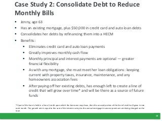 10
Case Study 2: Consolidate Debt to Reduce
Monthly Bills
 Jenny, age 63
 Has an existing mortgage, plus $50,000 in credit card and auto loan debts
 Consolidates her debts by refinancing them into a HECM
 Benefits:
 Eliminates credit card and auto loan payments
 Greatly improves monthly cash flow
 Monthly principal and interest payments are optional — greater
financial flexibility
 As with any mortgage, she must meet her loan obligations: keeping
current with property taxes, insurance, maintenance, and any
homeowners association fees
 After paying off her existing debts, has enough left to create a line of
credit that will grow over time* and will be there as a source of future
funds
*If part of the loan is held in a line of credit upon which the borrower may draw, then the unused portion of the line of credit will grow in size
each month. The growth rate is equal to the sum of the interest rate plus the annual mortgage insurance premium rate being charged on the
loan.
 