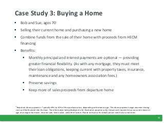 11
Case Study 3: Buying a Home
 Bob and Sue, ages 70
 Selling their current home and purchasing a new home
 Combine funds from the sale of their home with proceeds from HECM
financing
 Benefits:
 Monthly principal and interest payments are optional — providing
greater financial flexibility. (As with any mortgage, they must meet
their loan obligations, keeping current with property taxes, insurance,
maintenance and any homeowners association fees.)
 Preserve savings
 Keep more of sales proceeds from departure home
1Required down payment = Typically 49% to 62% of the purchase price, depending on borrower age.. This down payment range assumes closing
costs will be financed into the loan. The information being displayed is for illustrative purposes only. Actual cash required may vary and is base on
age of youngest borrower, interest rate, home value, and other factors. Please contact us for details about credit costs and terms.
 