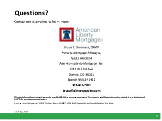 15
Contact me at anytime to learn more:
Bruce E. Simmons, CRMP
Reverse Mortgage Manager,
NMLS #409914
American Liberty Mortgage, Inc.
1932 W 33rd Ave.
Denver, CO 80211
Branch NMLS #1462
303-467-7821
bruce@almortgageinc.com
Questions?
This material has not been reviewed, approved or issued by HUD, FHA or any government agency. The company is not affiliated with or acting on behalf of or at the direction of
HUD/FHA or any other government agency.
American Liberty Mortgage, Inc., 1932 W. 33rd Ave., Denver, CO 80211, NMLS #1462. Regulated by the Colorado Division of Real Estate..
L1526-Exp122018
 