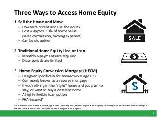 4
Three Ways to Access Home Equity
1.Sell the House and Move
– Downsize or rent and use the equity
– Cost = approx. 10% of home value
(sales commission, moving expenses)
– Can be disruptive
2.Traditional Home Equity Line or Loan
– Monthly repayments are required
– Draw periods are limited
3. Home Equity Conversion Mortgage (HECM)
– Designed specifically for homeowners age 62+
– Commonly known as a reverse mortgage
– If you’re living in the “right” home and you plan to
stay, or want to buy a different home
– A highly flexible loan option
– FHA-insured*
*This material has not been reviewed, approved or issued by HUD, FHA or any government agency. The company is not affiliated with or acting on
behalf of or at the direction of HUD/FHA or and other government agency.
 