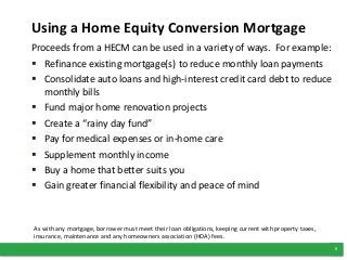 5
Using a Home Equity Conversion Mortgage
Proceeds from a HECM can be used in a variety of ways. For example:
 Refinance existing mortgage(s) to reduce monthly loan payments
 Consolidate auto loans and high-interest credit card debt to reduce
monthly bills
 Fund major home renovation projects
 Create a “rainy day fund”
 Pay for medical expenses or in-home care
 Supplement monthly income
 Buy a home that better suits you
 Gain greater financial flexibility and peace of mind
As with any mortgage, borrower must meet their loan obligations, keeping current with property taxes,
insurance, maintenance and any homeowners association (HOA) fees.
 