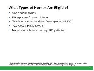 7
What Types of Homes Are Eligible?
 Single-family homes
 FHA-approved* condominiums
 Townhouses or Planned Unit Developments (PUDs)
 Two- to four-family homes
 Manufactured homes meeting HUD guidelines
*This material has not been reviewed, approved or issued by HUD, FHA or any government agency. The company is not
affiliated with or acting on behalf of or at the direction of HUD/FHA or and other government agency.
 