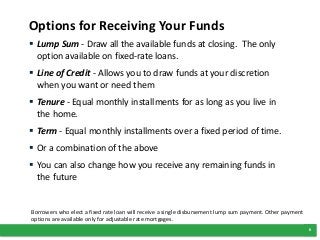 8
Options for Receiving Your Funds
 Lump Sum - Draw all the available funds at closing. The only
option available on fixed-rate loans.
 Line of Credit - Allows you to draw funds at your discretion
when you want or need them
 Tenure - Equal monthly installments for as long as you live in
the home.
 Term - Equal monthly installments over a fixed period of time.
 Or a combination of the above
 You can also change how you receive any remaining funds in
the future
Borrowers who elect a fixed rate loan will receive a single disbursement lump sum payment. Other payment
options are available only for adjustable rate mortgages.
 