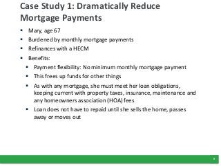 9
Case Study 1: Dramatically Reduce
Mortgage Payments
 Mary, age 67
 Burdened by monthly mortgage payments
 Refinances with a HECM
 Benefits:
 Payment flexibility: No minimum monthly mortgage payment
 This frees up funds for other things
 As with any mortgage, she must meet her loan obligations,
keeping current with property taxes, insurance, maintenance and
any homeowners association (HOA) fees
 Loan does not have to repaid until she sells the home, passes
away or moves out
 