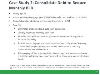 10
Case Study 2: Consolidate Debt to Reduce
Monthly Bills
 Jenny, age 63
 Has an existing mortgage, plus $50,000 in cred...