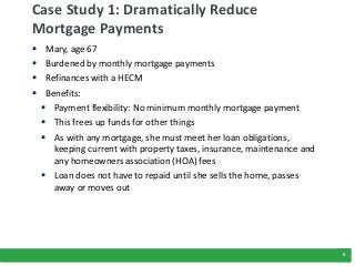 9
Case Study 1: Dramatically Reduce
Mortgage Payments
 Mary, age 67
 Burdened by monthly mortgage payments
 Refinances ...