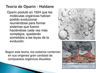 Oparin postuló en 1924 que las moléculas orgánicas habían podido evolucionar reuniéndose para formar sistemas que fueron haciéndose cada vez más complejos, quedando sometidos a las leyes de la evolución.  Según esta teoría, los océanos contenían en sus orígenes gran cantidad de compuestos orgánicos disueltos.  