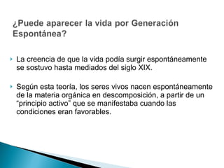 La creencia de que la vida podía surgir espontáneamente se sostuvo hasta mediados del siglo XIX. Según esta teoría, los seres vivos nacen espontáneamente de la materia orgánica en descomposición, a partir de un “principio activo” que se manifestaba cuando las condiciones eran favorables.  
