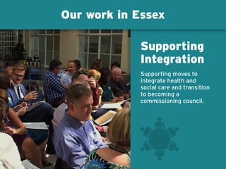 Our work in Essex
Supporting moves to
integrate health and
social care and transition
to becoming a
commissioning council.
Supporting
Integration
 