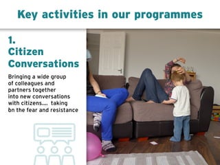 Key activities in our programmes
1.
Citizen
Conversations
Bringing a wide group
of colleagues and
partners together
into new conversations
with citizenswith citizens.... taking
on the fear and resistance
 
