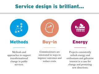 Methods and
approaches to support
transformational
change in public
services.
Methods Buy-in
Commissioners are
interested in ways to
improve outcomes and
reduce costs.
Energy
Projects consistently
unlock energy and
enthusiasm and galvanise
interest in a case for
change and promising
new directions.
Service design is brilliant...
 