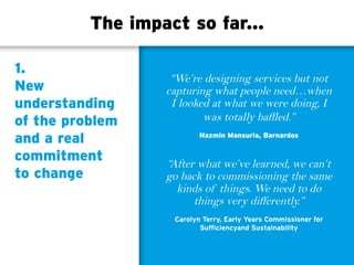 The impact so far...
1.
New
understanding
of the problem
and a real
commitment
to change
“We’re designing services but not
capturing what people need…when
I looked at what we were doing, I
was totally baffled.”
Nazmin Mansuria, Barnardos
“After what we’ve learned, we can’t
go back to commissioning the same
kinds of things. We need to do
things very differently.”
Carolyn Terry, Early Years Commissioner for
Sufficiencyand Sustainability
 
