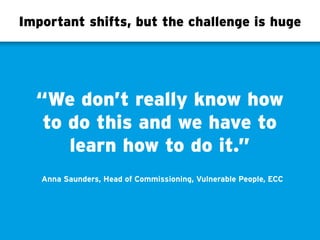 Important shifts, but the challenge is huge
“We don’t really know how
to do this and we have to
learn how to do it.”
Anna Saunders, Head of Commissioning, Vulnerable People, ECC
 