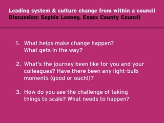1. What helps make change happen?
What gets in the way?
2. What’s the journey been like for you and your
colleagues? Have there been any light-bulb
moments (good or ouch!)?
3. How do you see the challenge of taking
things to scale? What needs to happen?
Leading system  culture change from within a council
Discussion: Sophia Looney, Essex County Council
 