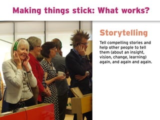 Tell compelling stories and
help other people to tell
them (about an insight,
vision, change, learning)
again, and again and again.
Storytelling
Making things stick: What works?
 