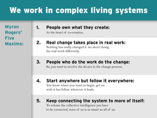 We work in complex living systems
People own what they create:
At the heart of co-creation.
Real change takes place in real work:
Nothing has really changed if we aren’t doing
the real work differently.
People who do the work do the change:
So, you need to involve the do-ers in the change process.
Start anywhere but follow it everywhere:
You know where you want to begin, get on
with it but follow wherever it leads.
Keep connecting the system to more of itself:
To release the collective intelligence you have
to be connected, none of us is as smart as all of us.
1.
2.
3.
4.
5.
Myron
Rogers'
Five
Maxims:
 