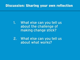 1. 	What else can you tell us
about the challenge of
making change stick?
2. 	What else can you tell us
about what works?
Discussion: Sharing your own reflection
 