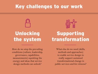 How do we stop the prevailing
conditions (culture, leadership,
governance, capabilities,
measurements) squishing the
energy and ideas that service
design methods can unlock?
What else do we need (skills,
methods and approaches)
to enable service design to
really support sustained
transformational change in
public services and for citizens?
Unlocking
the system
Supporting
transformation
Key challenges to our work
 