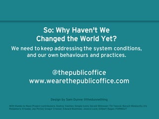 So: Why Haven't We
Changed the World Yet?
We need to keep addressing the system conditions,
and our own behaviours and practices.
@thepublicoffice
www.wearethepublicoffice.com
Design by Sam Dunne @thedunnething
With thanks to Noun Project contributors: Andrey Vasiliev; Simple Icons; Gerald Wilmoser; Till Teenck; Baruch Moskovits; Iris
Roijakkers; Krisada; Joe Pictos; Gregor Cresnar; Edward Boatman; Jessica Lock; Gillbert Bages; FORMGUT
 