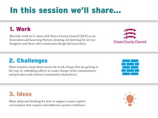 Describe work we’ve done with Essex County Council (ECC) as an
Innovation and Learning Partner, drawing out learning for service
designers and those who commission design-led innovation.
1. Work
2. Challenges
3. Ideas
Share common issues from across the work; things that are getting in
the way of embedding efforts to create change (with commissioners
and providers and citizens/communities themselves).
Share ideas and thinking for how to support a more explicit
conversation that exposes and addresses system conditions.
In this session we’ll share...
 