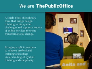 A small, multi-disciplinary
team that brings design
thinking to big system
challenges and supports leaders
of public services to create
transformational change.
Bringing explicit practices
to support professional
learning and a deep
understanding of system
thinking and complexity.
We are ThePublicOffice
 