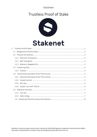 Factsheet
Disclaimer: As with any crypto-currency, there is inherent risk. While XSN endeavors to implement to the best of their abilities,
they make no representations as to future value and individuals purchase XSN at their own risk.
Trustless Proof of Stake
1. Trustless Proof of Stake..................................................................................................................... 2
1.1 Background of Proof of Stake...................................................................................................... 2
1.2 Previous PoS solutions................................................................................................................. 2
1.2.1 Peercoins’ minting PoS.......................................................................................................... 3
1.2.2 Nxts’ leasing PoS ................................................................................................................... 3
1.2.3 Bitshares’ delegated PoS....................................................................................................... 4
1.3 Introducing TPoS ......................................................................................................................... 4
1.3.1 Purpose................................................................................................................................. 5
1.4 Technical documentation of the TPoS contract........................................................................... 5
1.4.1 Required information of the TPoS contract .......................................................................... 5
1.4.2 Sample contract.................................................................................................................... 5
1.4.3 RPC calls................................................................................................................................ 5
1.4.4 Sample “one click” TPoS UI................................................................................................... 6
1.5 Staking as a business ................................................................................................................... 7
1.5.1 Use case................................................................................................................................ 7
1.5.2 Seller ratings ......................................................................................................................... 7
1.6 Comparing TPoS with previous PoS solutions.......................................................................... 8
 