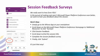 Session Feedback Surveys
We really want to hear from YOU!
In the pursuit of making next year’s Microsoft Power Platform Conference even better,
we want to hear your feedback about this session.
Here’s How -
 Simply go to the Whova App on your smartphone
 Scroll down on the Microsoft Power Platform Conference Homepage to ‘Additional
Resources’ to click “Surveys’.
 Click Session Feedback.
 Scroll down to find this session title.
 Complete the session feedback survey.
 Finally, click ‘Submit’
It’s just that easy!
 