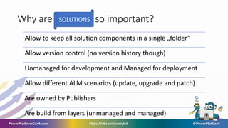 Why are so important?
SOLUTIONS
Allow to keep all solution components in a single „folder”
Allow version control (no version history though)
Unmanaged for development and Managed for deployment
Allow different ALM scenarios (update, upgrade and patch)
Are owned by Publishers
Are build from layers (unmanaged and managed)
 
