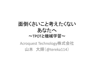 面倒くさいこと考えたくない
あなたへ
〜TPOTと機械学習〜
Acroquest Technology株式会社
山本 大輝（@tereka114）
 