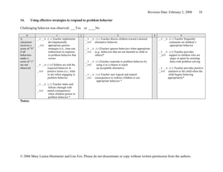 Revision Date: February 2, 2008            10

14.      Using effective strategies to respond to problem behavior

Challenging behavior was observed: ___Yes                 or ____No

       0                        1                     2                               3                                   4                      5
A              __Y __N (1.1) Teacher  implements          __Y __N (3.1) Teacher directs children   toward a desired           __Y __N (5.1) Teacherfrequently
classroom               developmentally                   __N/O  alternative behavior.                                                 comments on children’s
receives a     __N/O    appropriate generic                                                                                            appropriate behavior
score of “0”            strategies (i.e., time-out,       __Y __N (3.2)Teacher ignores behaviors when appropriate
if all                  redirection) in response          __N/O  (e.g., behaviors that are not harmful to child or            __Y __N (5.2) Teacher provides
behaviors               to problem behavior that                  others)*                                                     __N/O  support to children who  are
under a                 occurs                                                                                                         angry or upset by assisting
score of “1”                                              __Y __N (3.3)Teacher responds to problem     behavior by                     them with problem solving
are not        __Y __N (1.2) Childrenare told the         __N/O    using it as a chance to teach
observed                expected behavior in                        an acceptable alternative                                 __Y __N (5.3) Teacher provides positive
               __N/O    positive terms (i.e., what                                                                            __N/O  attention to the child when the
                        to do) when engaging in           __Y __N (3.4) Teacher uses logical and natural                               child begins behaving
                        problem behavior                  __N/O  consequences to redirect children to use                             appropriately*
                                                                   appropriate behavior *
               __Y __N (1.3) Teacher states and
                         follows through with
               __N/O    stated consequences
                         when children persist in
                         problem behavior *
Notes:




© 2006 Mary Louise Hemmeter and Lise Fox. Please do not disseminate or copy without written permission from the authors.
 