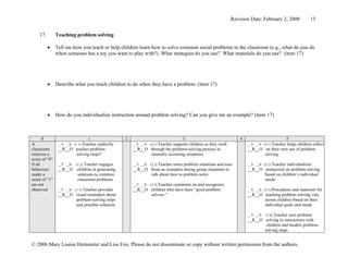 Revision Date: February 2, 2008            13


    17.        Teaching problem solving

          •    Tell me how you teach or help children learn how to solve common social problems in the classroom (e.g., what do you do
               when someone has a toy you want to play with?). What strategies do you use? What materials do you use? (item 17)




          •    Describe what you teach children to do when they have a problem. (item 17)




          •    How do you individualize instruction around problem solving? Can you give me an example? (item 17)



       0                        1               2                            3                              4                     5
A               __Y __N (1.1) Teacher
                                   explicitly       __Y __N (3.1) Teacher
                                                                       supports children as they work           __Y __N (5.1) Teacher
                                                                                                                                   helps children reflect
classroom       __R__O teaches problem-             __R__O through the problem-solving process in               __R__O on their own use of problem
receives a             solving steps*                      naturally occurring situations                              solving
score of “0”
if all          __Y __N (1.2) Teacher engages       __Y __N (3.2) Teacher
                                                                       notes problem situations and uses        __Y __N (5.2) Teacher individualizes
behaviors       __R__O children in generating       __R__O those as examples during group situations to         __R__O instruction on problem solving
under a                  solutions to common               talk about how to problem solve                               based on children’s individual
score of “1”             classroom problems                                                                              needs.
are not                                             __Y __N (3.3) Teacher
                                                                       comments on and recognizes
observed        __Y __N (1.3) Teacher
                                   provides         __R__O children who have been “good problem                 __Y __N (5.3) Procedures and materials for
                __R__O visual reminders about              solvers.”                                            __R__O teaching problem solving vary
                       problem-solving steps                                                                             across children based on their
                       and possible solutions                                                                            individual goals and needs

                                                                                                                __Y __N (5.4) Teacher uses problem
                                                                                                                __R__O solving in interactions with
                                                                                                                         children and models problem-
                                                                                                                        solving steps


© 2006 Mary Louise Hemmeter and Lise Fox. Please do not disseminate or copy without written permission from the authors.
 