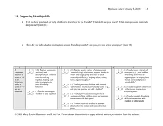 Revision Date: February 2, 2008             14


18. Supporting friendship skills

        •      Tell me how you teach or help children to learn how to be friends? What skills do you teach? What strategies and materials
               do you use? (item 18)




        •      How do you individualize instruction around friendship skills? Can you give me a few examples? (item 18)




       0                       1                   2                              3                                4                       5
A                     (1.1) Teacher comments
                __Y __N                                __Y __N (3.1) Teacher
                                                                           uses a variety of strategies and            __Y __N (5.1) Teacher
                                                                                                                                           uses a variety of
classroom       __R__O positively and                  __R__O materials (e.g., discussion, puppets, books) in          __R__O strategies (e.g., peer buddies,
receives a             descriptively on children              small- and large-group activities to teach                      structuring activities) to
score of “0”           who are working                        friendship skills (e.g., helping others, taking                 support peers in helping their
if all                 together, helping each                 turns, organizing play)*                                        friends learn and practice
behaviors              other or engaging in                                                                                    social skills*
under a                other friendship                __Y __N (3.2) Teacher provides children with planned
score of “1”           behaviors                       __R__O opportunities to practice friendship skills (e.g.,       __Y __N (5.2) Teacher supports children in
are not                                                         role playing, pairing up with a buddy) *               __R__O reflecting on interactions
observed        __Y __N (1.2)Teacher encourages                                                                                 with their peers
                __R__O children to play together       __Y __N (3.3) Teacher
                                                                           provides increasing levels of
                                                       __R__O assistance to help children enter and maintain           __Y __N (5.3) Teacher models friendship
                                                              interactions with their peers*                           __R__O skills in interactions with
                                                                                                                                 children or other adults
                                                       __Y __N (3.4) Teacher explicitly teaches or prompts
                                                       __R__O children how to initiate and respond to their
                                                                peers


© 2006 Mary Louise Hemmeter and Lise Fox. Please do not disseminate or copy without written permission from the authors.
 