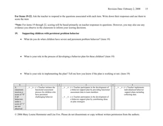 Revision Date: February 2, 2008             15


For Items 19-22. Ask the teacher to respond to the questions associated with each item. Write down their responses and use them to
score the item

*Note: For items 19 through 22, scoring will be based primarily on teacher responses to questions. However, you may also use any
evidence you observe in the classroom to inform your scoring decisions.

19.       Supporting children with persistent problem behavior

      •    What do you do when children have severe and persistent problem behavior? (item 19)




      •    What is your role in the process of developing a behavior plan for these children? (item 19)




      •    What is your role in implementing the plan? Tell me how you know if the plan is working or not. (item 19)



       0                       1                     2                              3                               4                     5
A              __Y __N (1.1) Teacher initiates the       __Y __N (3.1) Teacherparticipates in the development of        __Y __N (5.1) Teacher implements
classroom               functional assessment                     a behavior support plan by providing functional                individualized behavior
receives a              process for children who                  assessment data to team members                                 support plans including
score of “0”            have persistent                                                                                          collecting data
if all                  challenging behavior             __Y __N (3.2) Teacher participates in the development of
behaviors                                                         a behavior support plan by contributing ideas
under a                                                           on plan strategies
score of “1”
are not
observed

© 2006 Mary Louise Hemmeter and Lise Fox. Please do not disseminate or copy without written permission from the authors.
 
