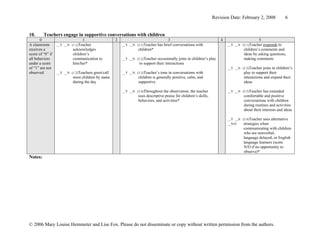 Revision Date: February 2, 2008              6


10.      Teachers engage in supportive conversations with children
       0                         1                   2                                 3                               4                     5
A classroom       __Y __N (1.1)Teacher                   __Y __N (3.1)Teacher   has brief conversations with               __Y __N (5.1)Teacher responds to
receives a                 acknowledges                           children*                                                         children’s comments and
score of “0” if            children’s                                                                                               ideas by asking questions,
all behaviors              communication to              __Y __N (3.2)Teacher  occasionally joins in children’s play                making comments
under a score              him/her*                                to support their interactions
of “1” are not                                                                                                             __Y __N (5.2)Teacher joins in children’s
observed          __Y __N (1.2)Teachers greet/call       __Y __N (3.3)Teacher’s tone in conversations with                          play to support their
                           most children by name                  children is generally positive, calm, and                         interactions and expand their
                           during the day                         supportive                                                        ideas

                                                         __Y __N (3.4)Throughout  the observation, the teacher             __Y __N (5.3)Teacher  has extended
                                                                  uses descriptive praise for children’s skills,                    comfortable and positive
                                                                  behaviors, and activities*                                        conversations with children
                                                                                                                                    during routines and activities
                                                                                                                                    about their interests and ideas

                                                                                                                           __Y __N (5.4)Teacher uses   alternative
                                                                                                                           __N/O    strategies when
                                                                                                                                    communicating with children
                                                                                                                                    who are nonverbal,
                                                                                                                                    language delayed, or English
                                                                                                                                    language learners (score
                                                                                                                                    N/O if no opportunity to
                                                                                                                                    observe)*
Notes:




© 2006 Mary Louise Hemmeter and Lise Fox. Please do not disseminate or copy without written permission from the authors.
 