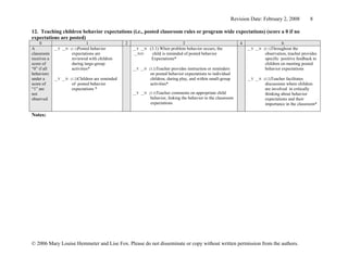 Revision Date: February 2, 2008           8

12. Teaching children behavior expectations (i.e., posted classroom rules or program wide expectations) (score a 0 if no
expectations are posted)
     0                        1                  2                               3                                 4                     6
A            __Y __N (1.1)Posted  behavior           __Y __N   (3.1) When problem behavior occurs, the                 __Y __N (5.1)Throughout  the
classroom             expectations are                __N/O     child is reminded of posted behavior                            observation, teacher provides
receives a            reviewed with children                    Expectations*                                                   specific positive feedback to
score of              during large-group                                                                                        children on meeting posted
“0” if all            activities*                    __Y __N (3.2)Teacher  provides instruction or reminders                    behavior expectations
behaviors                                                      on posted behavior expectations to individual
under a      __Y __N (1.2)Childrenare reminded                 children, during play, and within small-group           __Y __N (5.2)Teacher facilitates
score of              of posted behavior                       activities*                                                      discussions where children
“1” are               expectations *                                                                                            are involved in critically
not                                                  __Y __N (3.3)Teacher  comments on appropriate child                        thinking about behavior
observed                                                       behavior, linking the behavior to the classroom                  expectations and their
                                                               expectations                                                     importance in the classroom*

Notes:




© 2006 Mary Louise Hemmeter and Lise Fox. Please do not disseminate or copy without written permission from the authors.
 