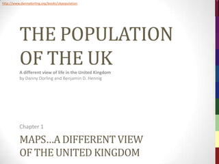 http://www.dannydorling.org/books/ukpopulation




          THE POPULATION




                                                           The Population of the UK – © 2012 Sasi Research Group, University of Sheffield
          OF THE UK
          A different view of life in the United Kingdom
          by Danny Dorling and Benjamin D. Hennig




          Chapter 1

          MAPS…A DIFFERENT VIEW
          OF THE UNITED KINGDOM
 